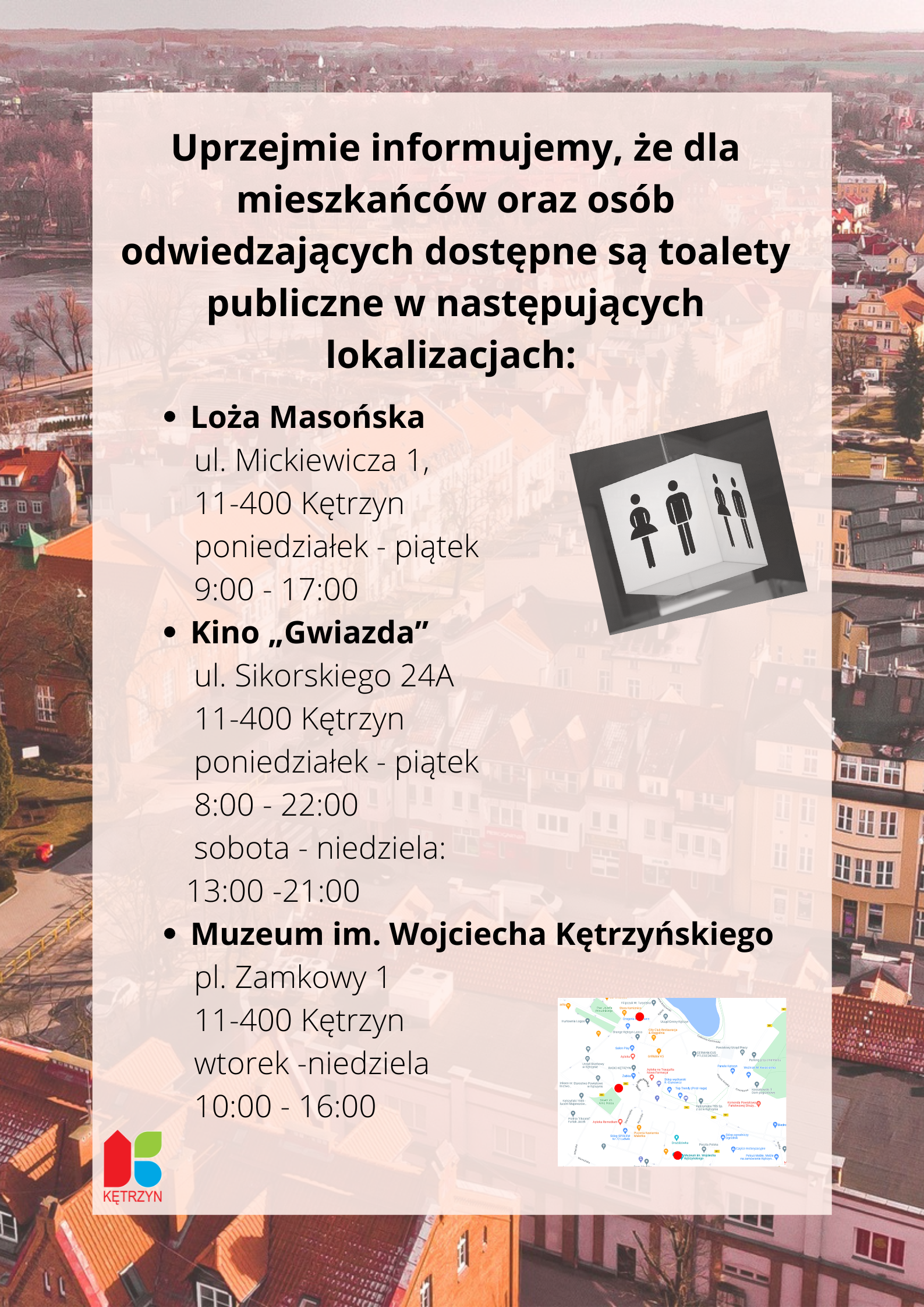 infografika. w lewym dolnym rogu logo Miasta Kętrzyn. W tle zdjęcie Kętrzyna z lotu ptaka. Treść: Uprzejmie informujemy, że dla mieszkańców oraz osób odwiedzających dostępne są toalety publiczne w następujących lokalizacjach: Loża Masońska ul. Mickiewicza 1, 11-400 Kętrzyn poniedziałek - piątek 9:00 - 17:00 Kino „Gwiazda” ul. Sikorskiego 24A 11-400 Kętrzyn poniedziałek - piątek 8:00 - 22:00, sobota - niedziela 13:00 - 21:00, Muzeum im. Wojciecha Kętrzyńskiego pl. Zamkowy 1 11-400 Kętrzyn wtorek -niedziela 10:00 - 16:00. Obok obrazek przedstawiajacy Panią i Pana -wc