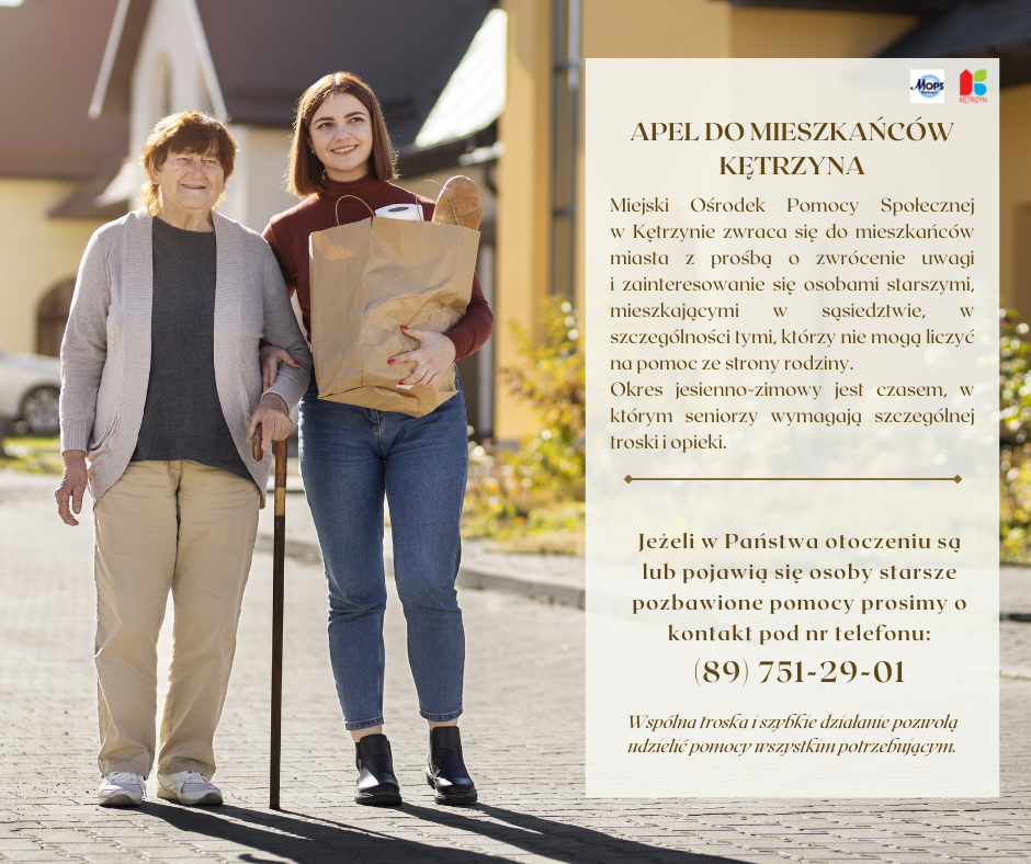 Obrazek przedstawia infografikę, na któej widnieje Seniorka na spacerze z osobą młodszą, która niesie dla niej zakupy spożywcze. Treść na grafice: APEL DO MIESZKAŃCÓW MIASTA KĘTRZYN Miejski Ośrodek Pomocy Społecznej w Kętrzynie zwraca się do mieszkańców miasta Kętrzyn z prośbą o zwrócenie uwagi i zainteresowanie się osobami starszymi mieszkającymi w sąsiedztwie, szczególnie tymi, którzy nie mogą liczyć na pomoc ze strony rodziny. Okres jesienno-zimowy jest czasem, w którym seniorzy wymagają szczególnej troski i opieki. Jeżeli w Państwa otoczeniu są lub pojawią się osoby starsze pozbawione pomocy prosimy o kontakt pod nr telefonu: (89) 751-29-01. Wspólna troska i szybkie działanie pozwolą udzielić pomocy wszystkim potrzebującym.. Na górze znajduje się logo MOPS i Miasta Kętrzyn