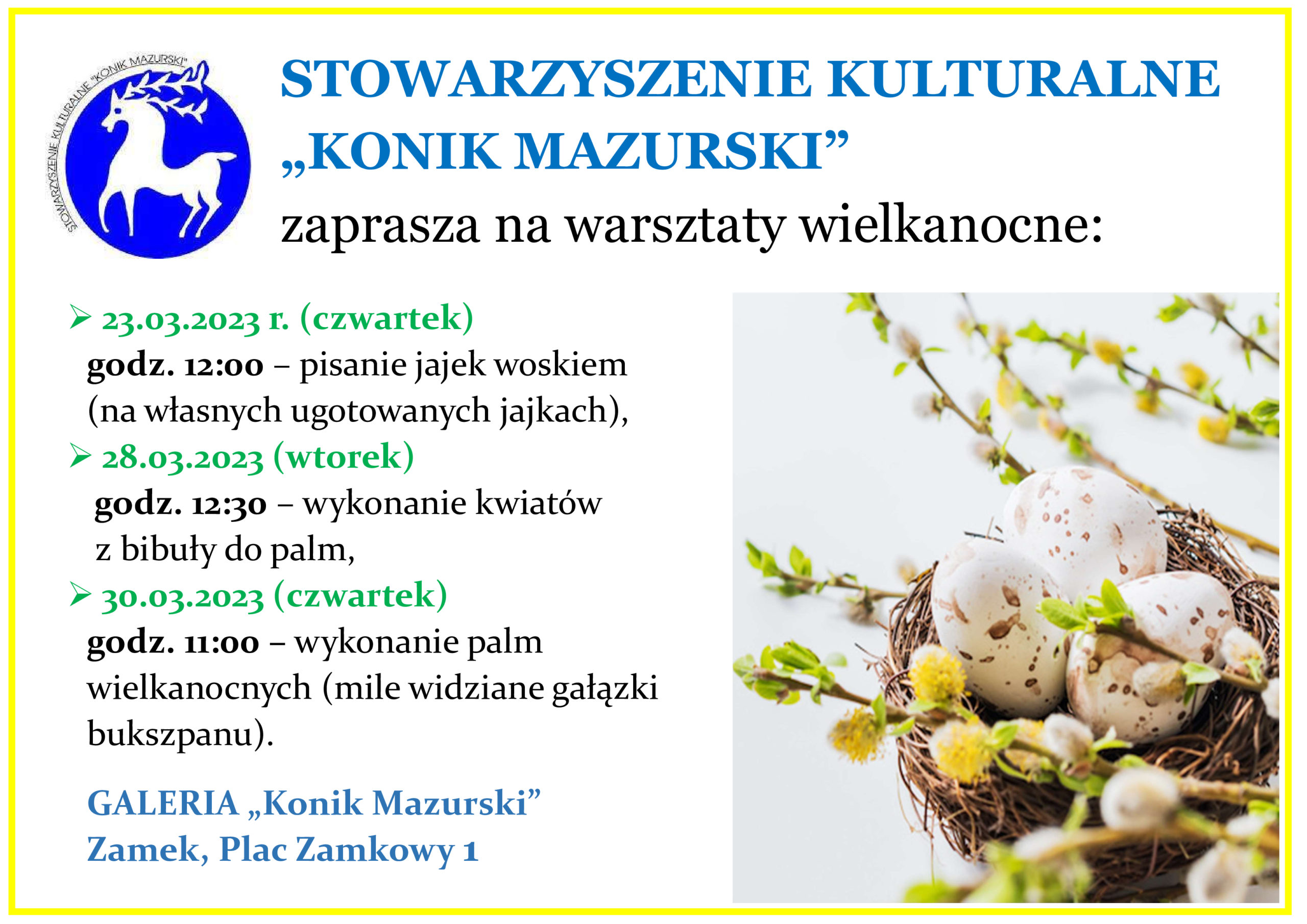 STOWARZYSZENIE KULTURALNE „KONIK MAZURSKI” zaprasza na warsztaty wielkanocne:  23.03.2023 r. (czwartek) godz. 12:00 – pisanie jajek woskiem (na własnych ugotowanych jajkach),  28.03.2023 (wtorek) godz. 12:30 – wykonanie kwiatów z bibuły do palm,  30.03.2023 (czwartek) godz. 11:00 – wykonanie palm wielkanocnych (mile widziane gałązki bukszpanu). GALERIA „Konik Mazurski” Zamek, Plac Zamkowy 1