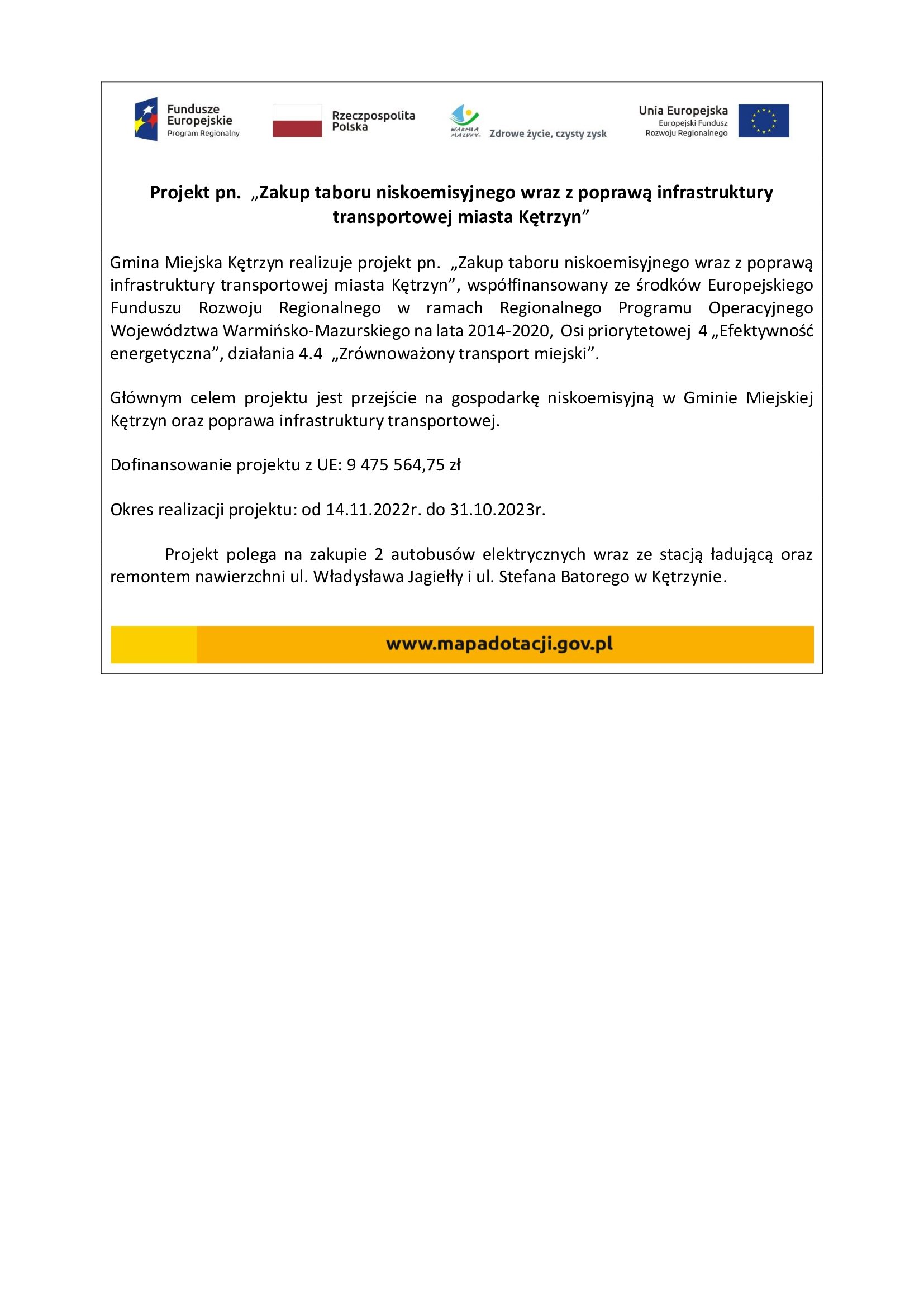 Projekt pn.  „Zakup taboru niskoemisyjnego wraz z poprawą infrastruktury transportowej miasta Kętrzyn” Gmina Miejska Kętrzyn realizuje projekt pn.  „Zakup taboru niskoemisyjnego wraz z poprawą infrastruktury transportowej miasta Kętrzyn”, współfinansowany ze środków Europejskiego Funduszu Rozwoju Regionalnego w ramach Regionalnego Programu Operacyjnego Województwa Warmińsko-Mazurskiego na lata 2014-2020,  Osi priorytetowej  4 „Efektywność energetyczna”, działania 4.4  „Zrównoważony transport miejski”. Głównym celem projektu jest przejście na gospodarkę niskoemisyjną w Gminie Miejskiej Kętrzyn oraz poprawa infrastruktury transportowej. Dofinansowanie projektu z UE: 9 475 564,75 zł Okres realizacji projektu: od 14.11.2022r. do 31.10.2023r. Projekt polega na zakupie 2 autobusów elektrycznych wraz ze stacją ładującą oraz remontem nawierzchni ul. Władysława Jagiełły i ul. Stefana Batorego w Kętrzynie.