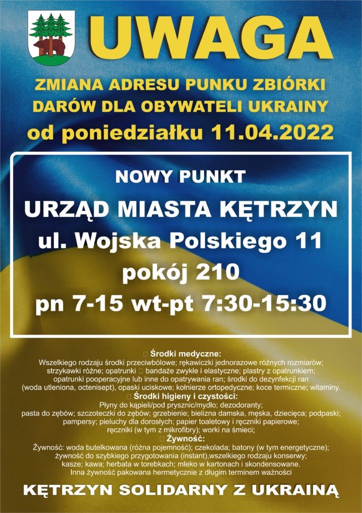 Zmiana miejsca zbiórki rzeczy dla uchodźców z Ukrainy. Ważne informacje dla mieszkańców Kętrzyna, którzy chcą przekazać dary dla uchodźców z Ukrainy.  Dotychczasowy punkt zlokalizowany na Amfiteatrze, przy ul. Kajki, od 11. kwietnia będzie nieczynny.  Od poniedziałku dary będzie można dostarczać do Urzędu Miasta w Kętrzynie, przy ul. Wojska Polskiego 11 – pokój 210.  Punkt będzie czynny zgodnie z godzinami pracy Urzędu, tj. pn. 7:00 -15:00, wt. – pt. 7:30 -15:30.  Tym samym, Urząd Miasta stanie się głównym miejscem pomocy humanitarnej. Udzielana w nim będzie wszelka pomoc dla uchodźców, a wszyscy chętni będą mogli przynosić dary.