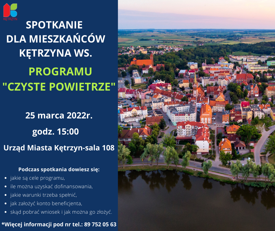 infografika: po lewej stronie na niebieskim tle u góry logo miasta Kętrzyn, niżej treść: Spotkanie dla mieszkańców Kętrzyna ws. Programu „Czyste Powietrze”. 25 marca 2022r Godz. 15:00 Urząd Miasta Kętrzyn-sala 108 Podczas spotkania dowiesz się: -Jakie są cele programu, - Ile można uzyskać dofinansowania, - Jakie warunki trzeba spełnić, - Jak założyć konto beneficjenta, -Skąd pobrać wniosek i jak można go złożyć. Więcej informacji pod nr tel. 89 752 05 63. Po lewej stronie infografiki zdjęcie Kętrzyna oraz jeziorka