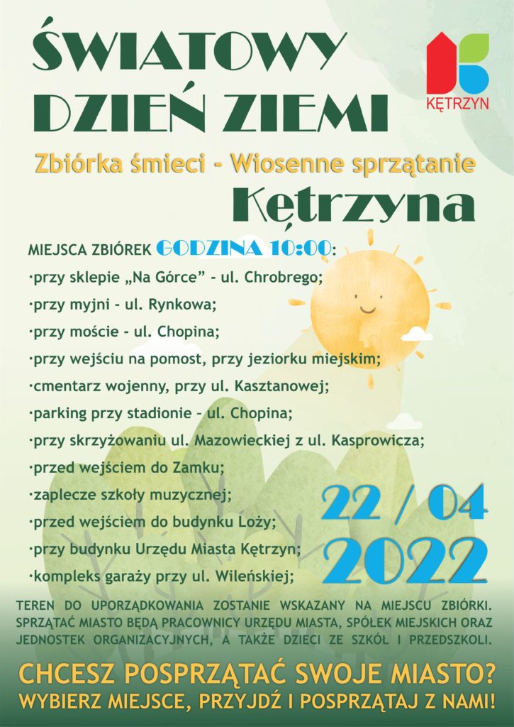 ŚWIATOWY DZIEŃ ZIEMI                                        Zbiórka śmieci „Wiosenne sprzątanie Kętrzyna” 22 kwietnia 2022 r.  Start: godzina 10:00  Chcesz posprzątać swoje miasto? Wybierz miejsce, przyjdź i posprzątaj z nami!  Miejsca zbiórek:  •	przy sklepie „Na Górce” - ul. Chrobrego; •	przy myjni - ul. Rynkowa; •	przy moście - ul. Chopina; •	przy wejściu na pomost, przy jeziorku miejskim;  •	cmentarz wojenny, przy ul. Kasztanowej; •	parking przy stadionie – ul. Chopina; •	przy skrzyżowaniu ul. Mazowieckiej z ul. Kasprowicza; •	przed wejściem do Zamku; •	zaplecze szkoły muzycznej; •	przed wejściem do budynku Loży; •	przy budynku Urzędu Miasta Kętrzyn; •	kompleks garaży przy ul. Wileńskiej;   Teren do uporządkowania zostanie wskazany na miejscu zbiórki. Sprzątać miasto będą pracownicy Urzędu Miasta, spółek miejskich oraz jednostek organizacyjnych, a także dzieci ze szkół i przedszkoli. 