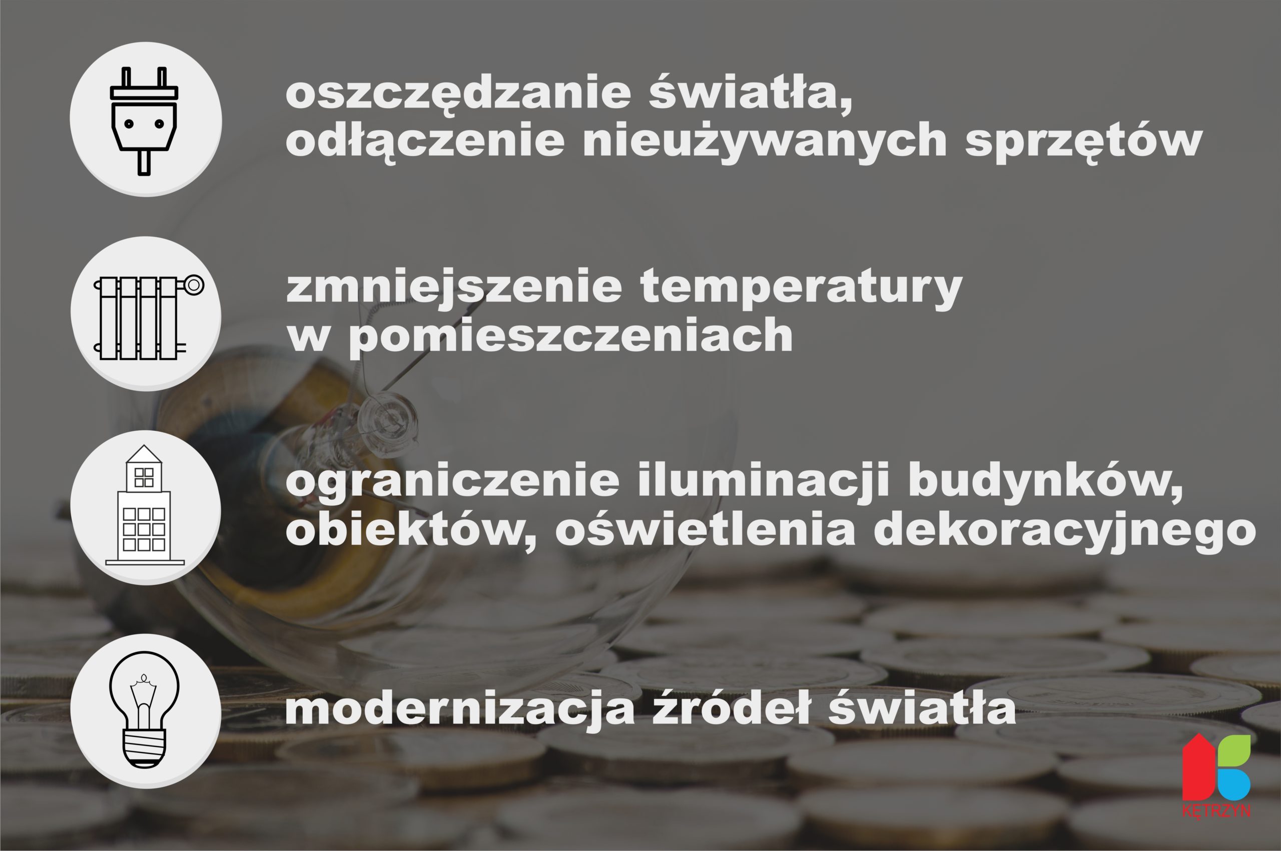 Sytuacja dotycząca cen ogrzewania oraz energii elektrycznej narzuca nam wszystkim konieczność podjęcia działań oszczędnościowych i zmniejszenia ich zużycia. Burmistrz Miasta Kętrzyn informuje, że biorąc pod uwagę opinie powołanego „Zespołu do współpracy, opiniowania i proponowania działań oraz przygotowania planu poprawy efektywności energetycznej” podjęto decyzję o nałożeniu na pracowników Urzędu Miasta, jednostek podległych, spółek i jednostek oświaty obowiązku zmniejszenia zużycia poprzez m.in. utrzymywanie w pomieszczeniach temperatur nie wyższych niż 20 stopni, zwrócenie szczególnej uwagi na konieczność gaszenia świateł oraz wyłączania sprzętów, które nie są w bieżącym użytku. Jednocześnie ze względu na tę trudną sytuację nie będzie możliwe uruchomienie lodowiska miejskiego, a świąteczne iluminacje na terenie miasta zostaną ograniczone do minimum. Pod uwagę brane są możliwości czasowego ograniczenia oświetlenia szeregu miejsc i obiektów. Zachęcamy innych odbiorców, Spółdzielnię Mieszkaniową oraz Wspólnoty do podjęcia działań mających na celu ograniczenie zużycia energii elektrycznej. Mamy nadzieję, że pomimo tych trudności wszyscy wyjdziemy z tego obronną ręką, a przyszły rok okaże się łaskawszy.