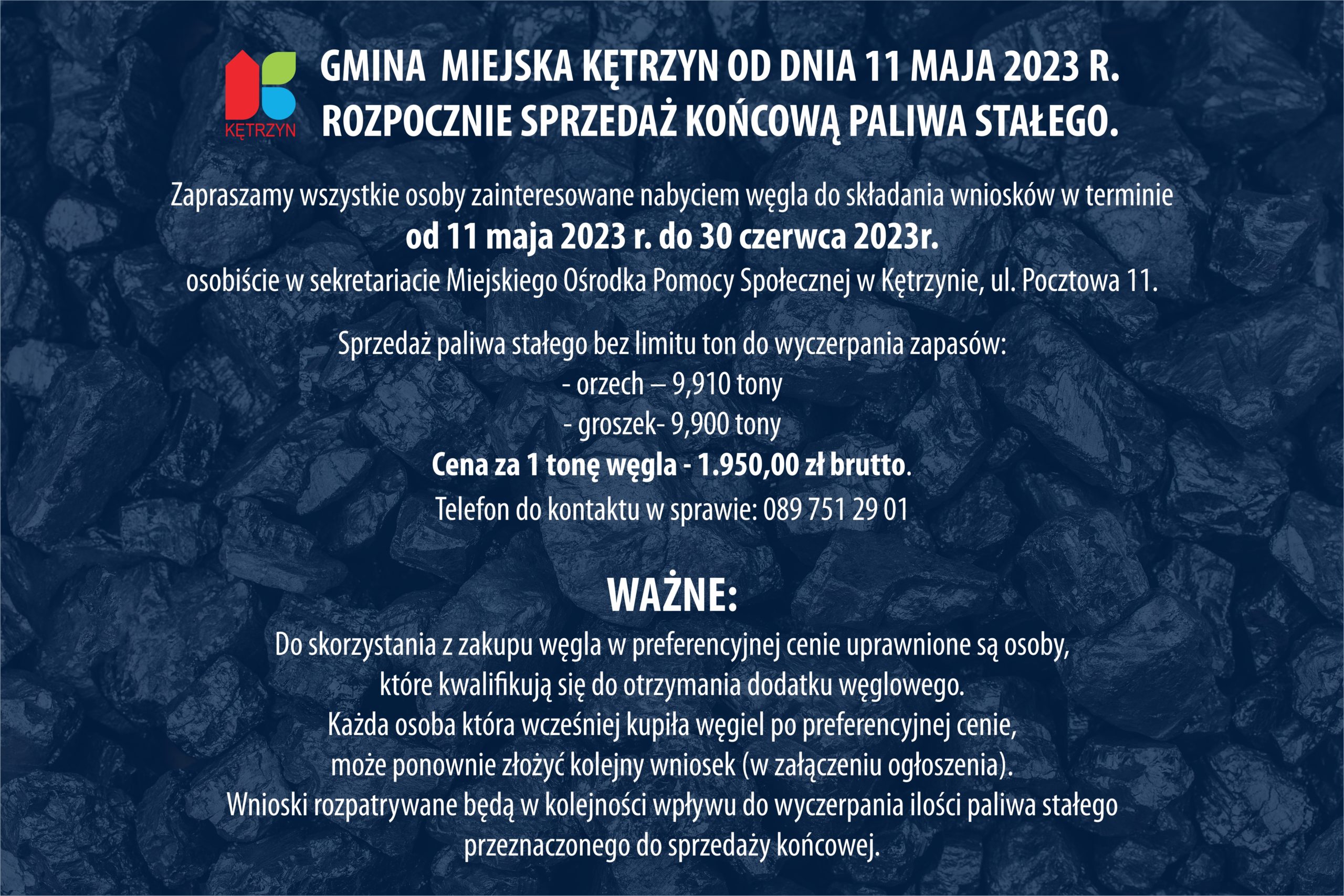 Informacja o sprzedaży końcowej paliwa stałego dla gospodarstw domowych.   Szanowni Państwo,  Informujemy, że Gmina  Miejska Kętrzyn od dnia 11 maja 2023 r. rozpocznie sprzedaż końcową paliwa stałego.  Zapraszamy wszystkie osoby zainteresowane nabyciem węgla do składania wniosków w terminie od 11 maja 2023 r. do 30 czerwca 2023 r.:  • osobiście w sekretariacie Miejskiego Ośrodka Pomocy Społecznej w Kętrzynie, ul. Pocztowa 11.  Sprzedaż paliwa stałego bez limitu ton do wyczerpania zapasów: - orzech – 9,910 tony - groszek- 9,900 tony Cena za 1 tonę węgla - 1.950,00 zł brutto. Telefon do kontaktu w sprawie: 089 751 29 01.  WAŻNE: Do skorzystania z zakupu węgla w preferencyjnej cenie uprawnione są osoby, które kwalifikują się do otrzymania dodatku węglowego. Każda osoba która wcześniej kupiła węgiel po preferencyjnej cenie, może ponownie złożyć kolejny wniosek (w załączeniu ogłoszenia) Wnioski rozpatrywane będą w kolejności wpływu do wyczerpania ilości paliwa stałego przeznaczonego do sprzedaży końcowej.